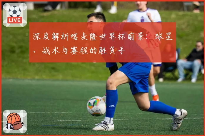深度解析喀麦隆世界杯前景:球星、战术与赛程的胜负手