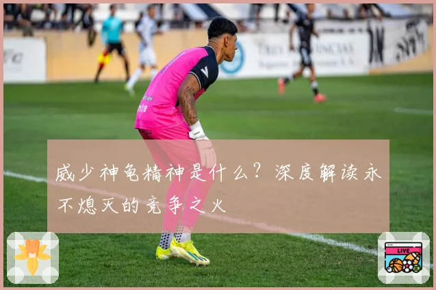 威少神龟精神是什么?深度解读永不熄灭的竞争之火
