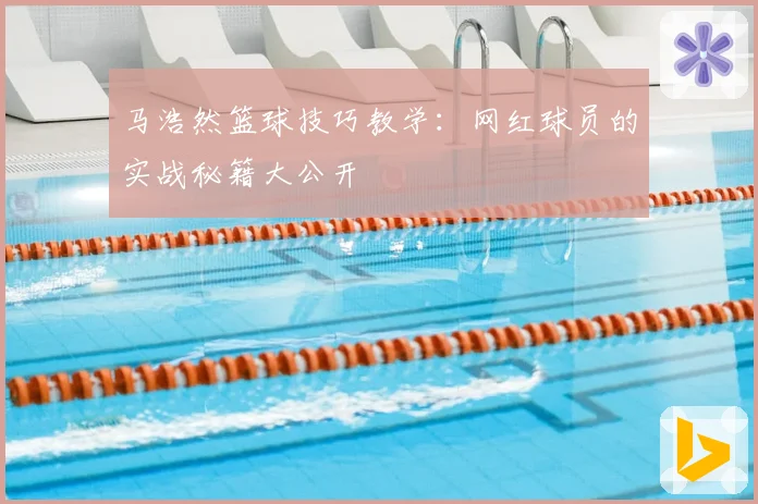 马浩然篮球技巧教学：网红球员的实战秘籍大公开