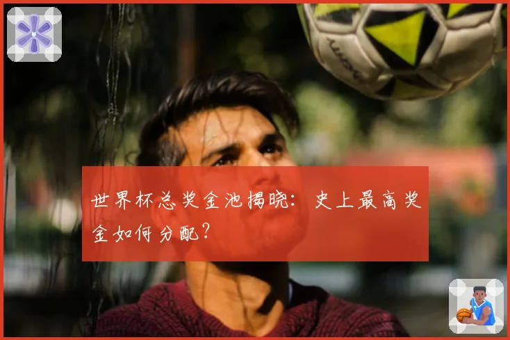世界杯总奖金池揭晓:史上最高奖金如何分配?