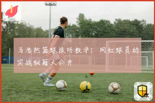 马浩然篮球技巧教学:网红球员的实战秘籍大公开