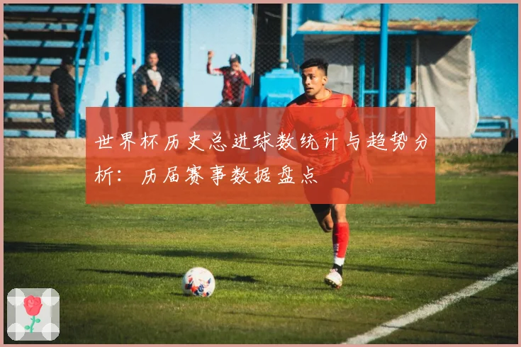 世界杯历史总进球数统计与趋势分析:历届赛事数据盘点
