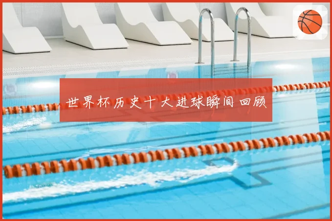 世界杯历史十大进球瞬间回顾