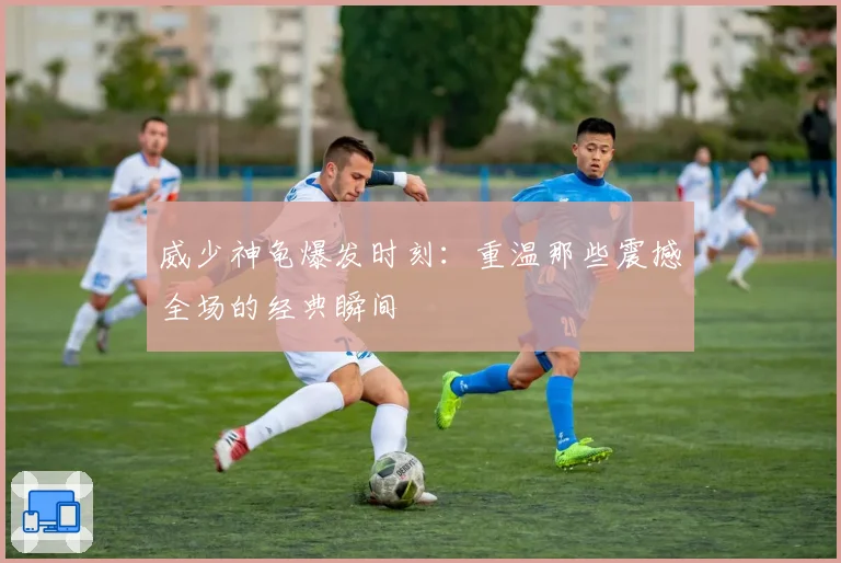 威少神龟爆发时刻:重温那些震撼全场的经典瞬间