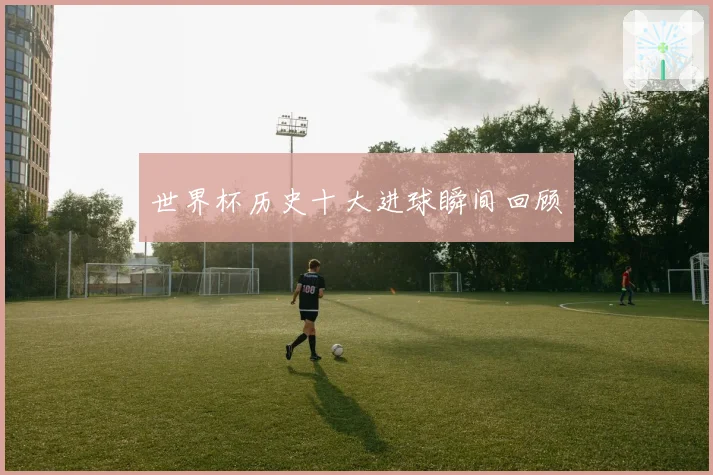 世界杯历史十大进球瞬间回顾