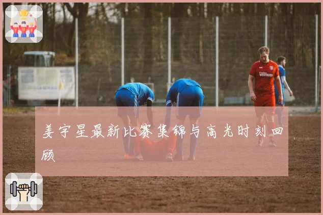 姜宇星最新比赛集锦与高光时刻回顾