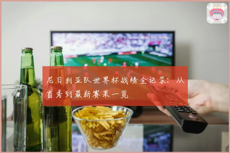 尼日利亚队世界杯战绩全记录：从首秀到最新赛果一览